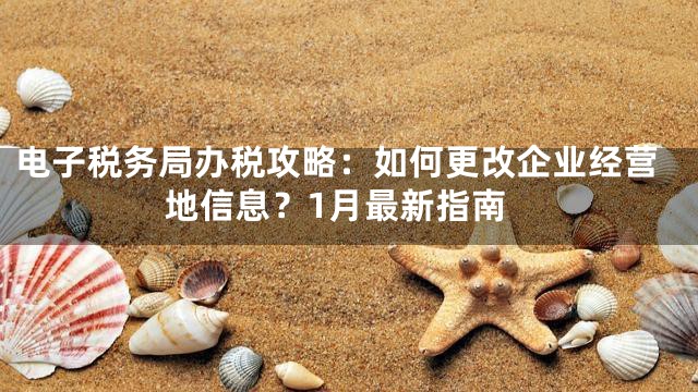 电子税务局办税攻略：如何更改企业经营地信息？1月最新指南
