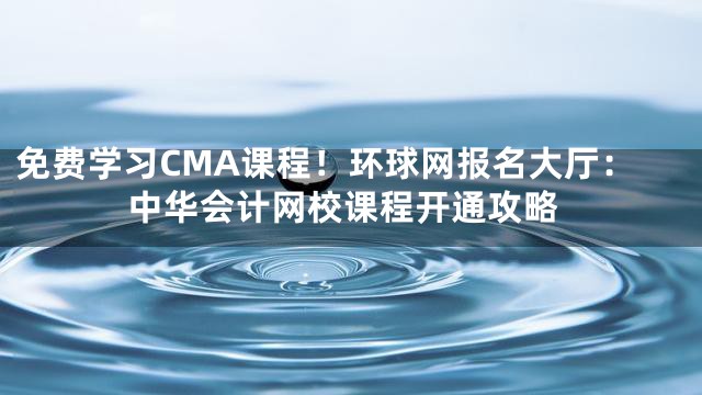 免费学习CMA课程！环球网报名大厅：中华会计网校课程开通攻略