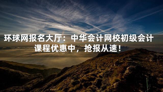环球网报名大厅：中华会计网校初级会计课程优惠中，抢报从速！