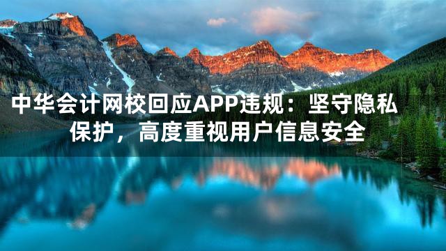 中华会计网校回应APP违规：坚守隐私保护，高度重视用户信息安全