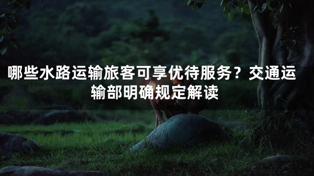 哪些水路运输旅客可享优待服务？交通运输部明确规定解读