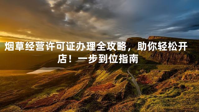 烟草经营许可证办理全攻略，助你轻松开店！一步到位指南