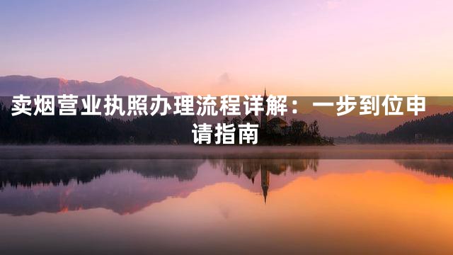 卖烟营业执照办理流程详解：一步到位申请指南