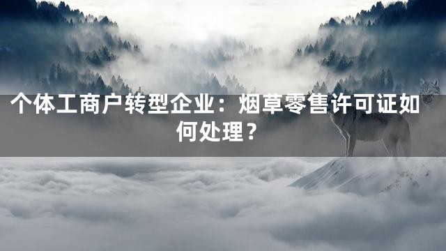 个体工商户转型企业：烟草零售许可证如何处理？