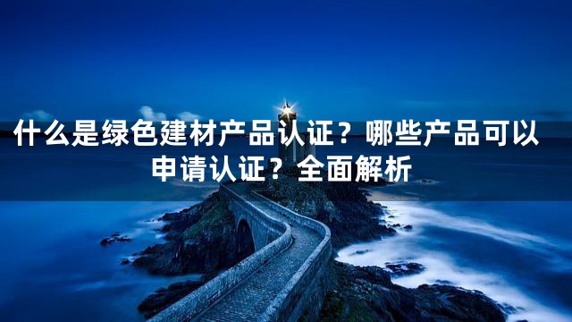 什么是绿色建材产品认证？哪些产品可以申请认证？全面解析
