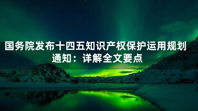 国务院发布十四五知识产权保护运用规划通知：详解全文要点
