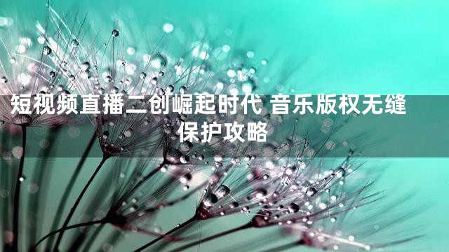 短视频直播二创崛起时代 音乐版权无缝保护攻略