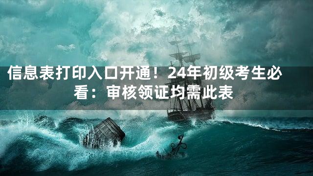 信息表打印入口开通！24年初级考生必看：审核领证均需此表