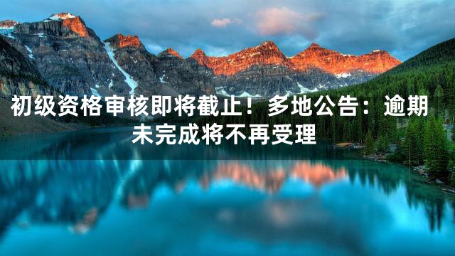 初级资格审核即将截止！多地公告：逾期未完成将不再受理