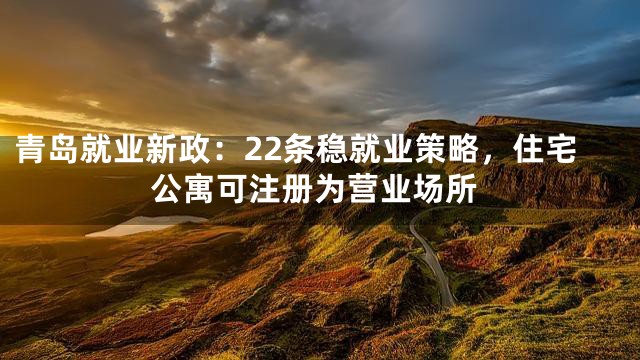 青岛就业新政：22条稳就业策略，住宅公寓可注册为营业场所