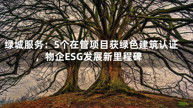 绿城服务：5个在管项目获绿色建筑认证，物企ESG发展新里程碑