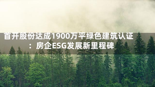 首开股份达成1900万平绿色建筑认证：房企ESG发展新里程碑
