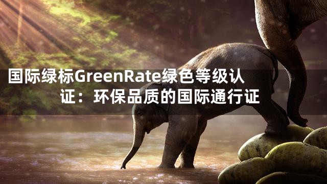 国际绿标GreenRate绿色等级认证：环保品质的国际通行证
