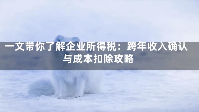 一文带你了解企业所得税：跨年收入确认与成本扣除攻略