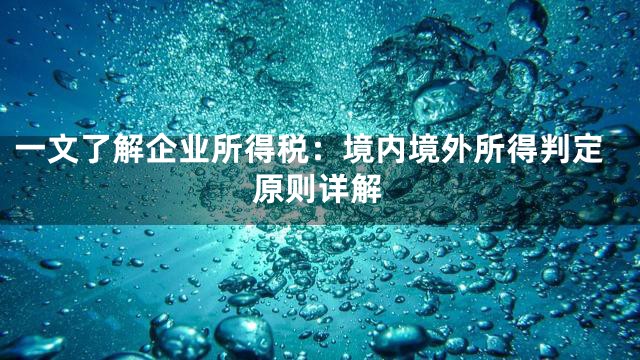 一文了解企业所得税：境内境外所得判定原则详解
