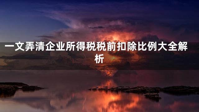 一文弄清企业所得税税前扣除比例大全解析