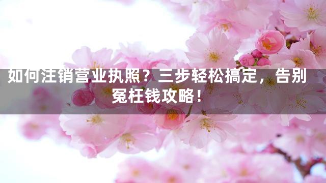 如何注销营业执照？三步轻松搞定，告别冤枉钱攻略！