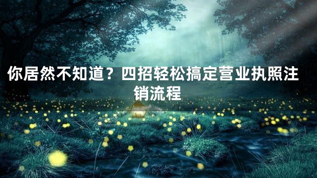 你居然不知道？四招轻松搞定营业执照注销流程