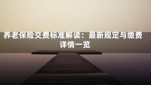 养老保险交费标准解读：最新规定与缴费详情一览