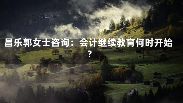 昌乐郭女士咨询：会计继续教育何时开始？