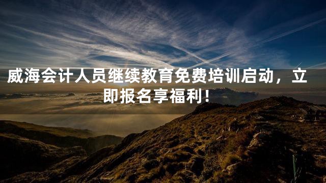威海会计人员继续教育免费培训启动，立即报名享福利！