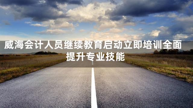 威海会计人员继续教育启动立即培训全面提升专业技能