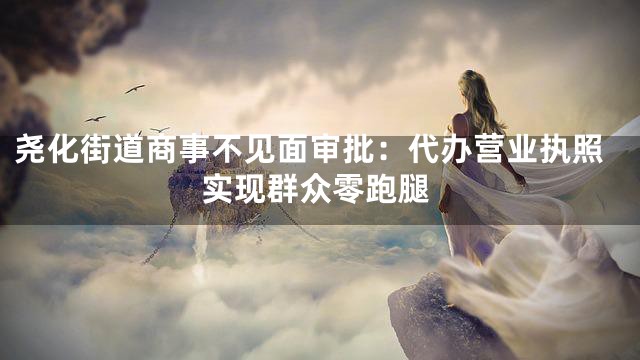 尧化街道商事不见面审批：代办营业执照实现群众零跑腿