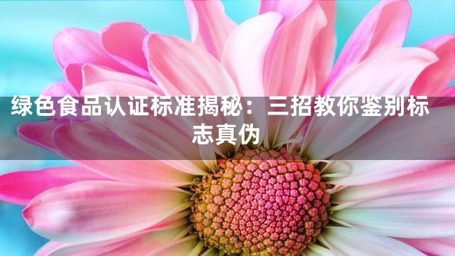 绿色食品认证标准揭秘：三招教你鉴别标志真伪