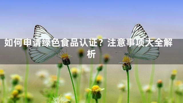 如何申请绿色食品认证？注意事项大全解析