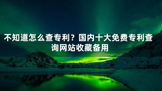 不知道怎么查专利？国内十大免费专利查询网站收藏备用