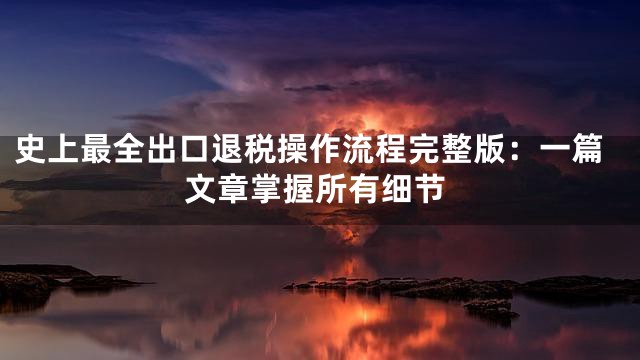 史上最全出口退税操作流程完整版：一篇文章掌握所有细节
