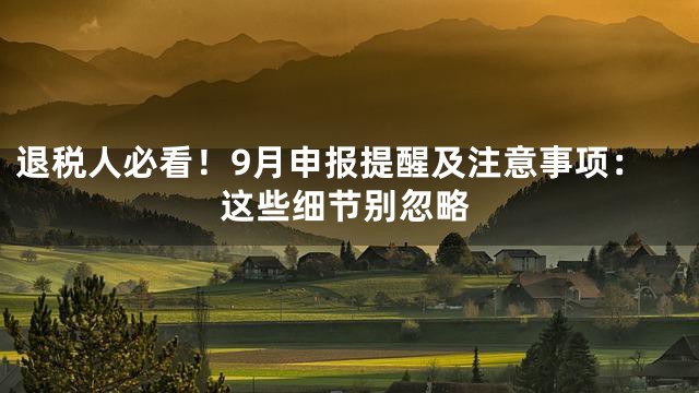 退税人必看！9月申报提醒及注意事项：这些细节别忽略