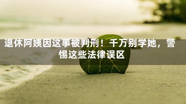 退休阿姨因这事被判刑！千万别学她，警惕这些法律误区