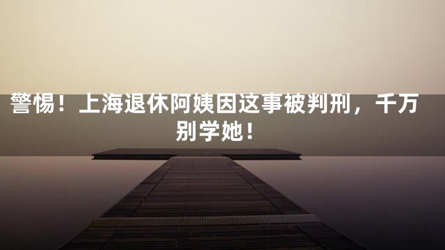 警惕！上海退休阿姨因这事被判刑，千万别学她！
