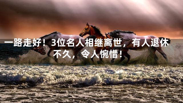 一路走好！3位名人相继离世，有人退休不久，令人惋惜！