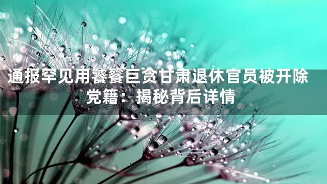 通报罕见用饕餮巨贪甘肃退休官员被开除党籍：揭秘背后详情