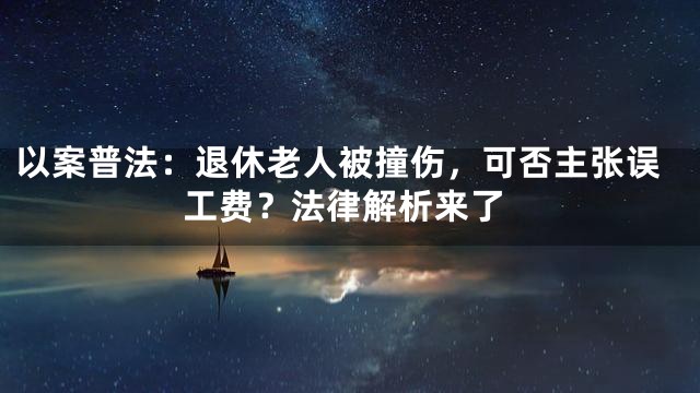 以案普法：退休老人被撞伤，可否主张误工费？法律解析来了