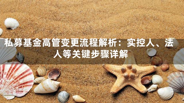 私募基金高管变更流程解析：实控人、法人等关键步骤详解