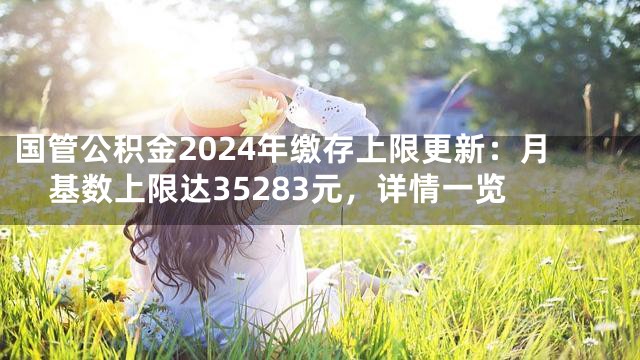 国管公积金2024年缴存上限更新：月基数上限达35283元，详情一览