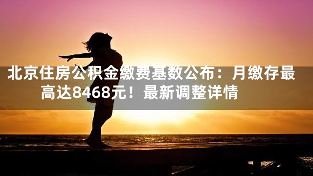 北京住房公积金缴费基数公布：月缴存最高达8468元！最新调整详情