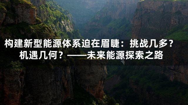 构建新型能源体系迫在眉睫：挑战几多？机遇几何？——未来能源探索之路