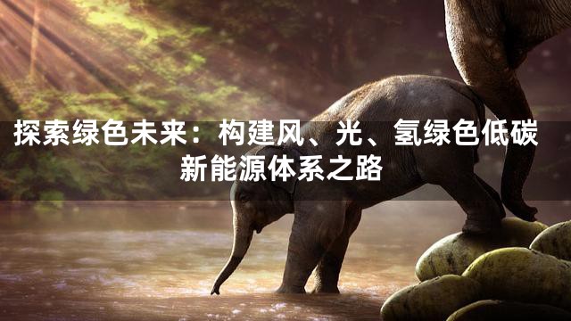 探索绿色未来：构建风、光、氢绿色低碳新能源体系之路