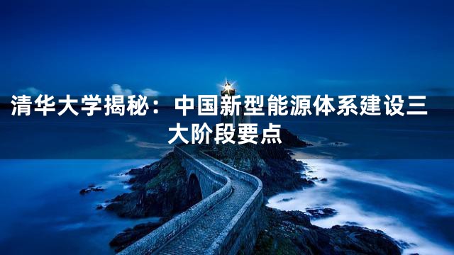 清华大学揭秘：中国新型能源体系建设三大阶段要点