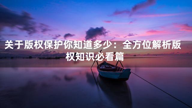 关于版权保护你知道多少：全方位解析版权知识必看篇
