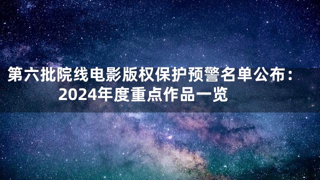第六批院线电影版权保护预警名单公布：2024年度重点作品一览