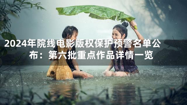 2024年院线电影版权保护预警名单公布：第六批重点作品详情一览