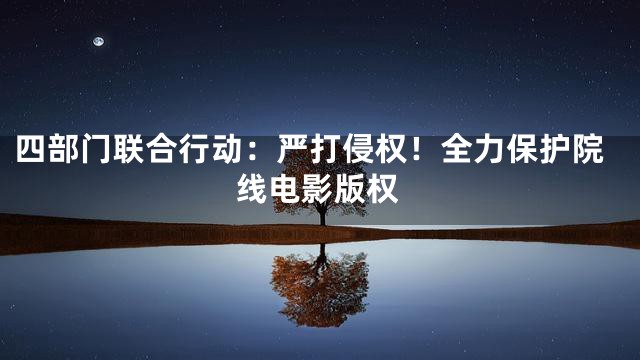 四部门联合行动：严打侵权！全力保护院线电影版权