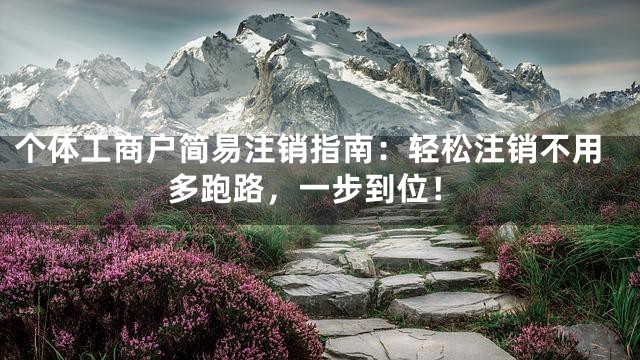 个体工商户简易注销指南：轻松注销不用多跑路，一步到位！