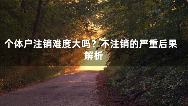个体户注销难度大吗？不注销的严重后果解析