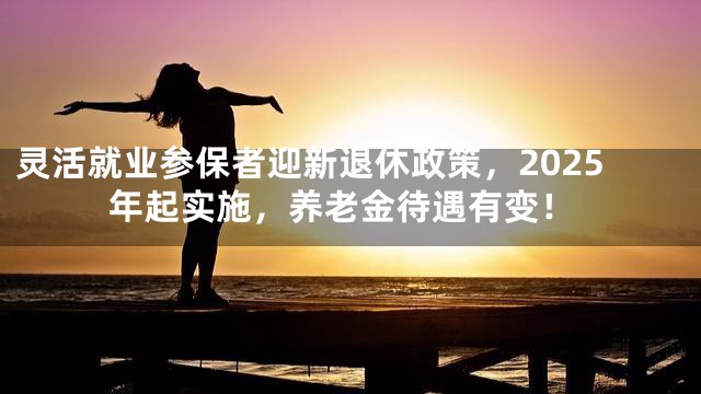 灵活就业参保者迎新退休政策，2025年起实施，养老金待遇有变！